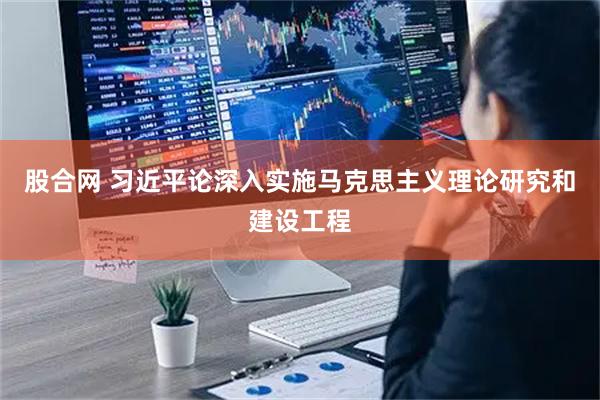 股合网 习近平论深入实施马克思主义理论研究和建设工程