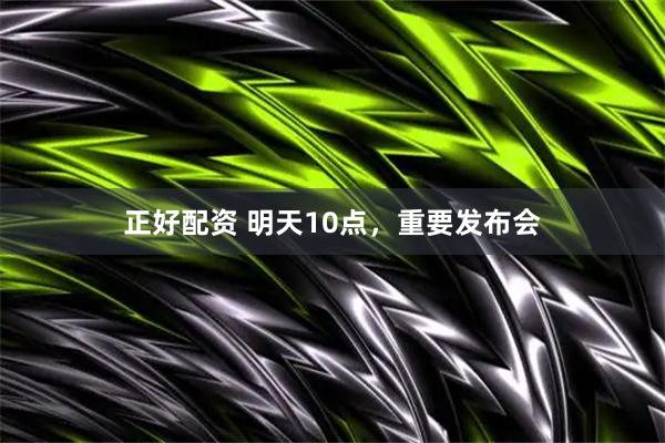 正好配资 明天10点，重要发布会