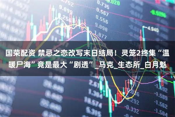 国荣配资 禁忌之恋改写末日结局！灵笼2终集“温暖尸海”竟是最大“剧透”_马克_生态所_白月魁