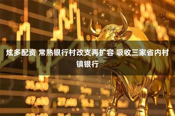炫多配资 常熟银行村改支再扩容 吸收三家省内村镇银行
