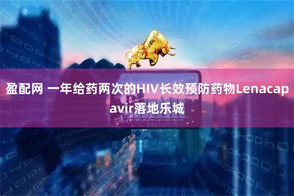 盈配网 一年给药两次的HIV长效预防药物Lenacapavir落地乐城