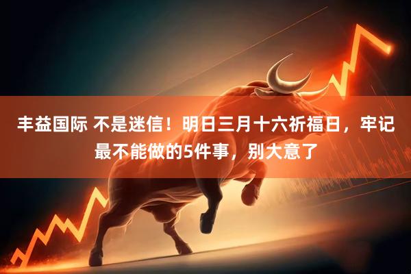 丰益国际 不是迷信！明日三月十六祈福日，牢记最不能做的5件事，别大意了