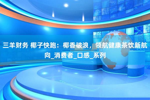 三羊财务 椰子快跑：椰香破浪，领航健康茶饮新航向_消费者_口感_系列