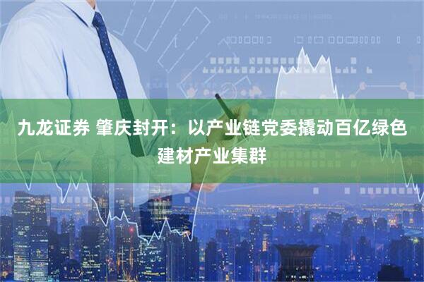 九龙证券 肇庆封开：以产业链党委撬动百亿绿色建材产业集群