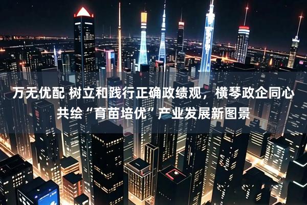 万无优配 树立和践行正确政绩观，横琴政企同心共绘“育苗培优”产业发展新图景