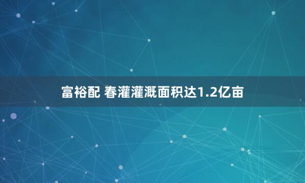富裕配 春灌灌溉面积达1.2亿亩