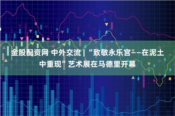 金股配资网 中外交流 | “致敬永乐宫——在泥土中重现”艺术展在马德里开幕