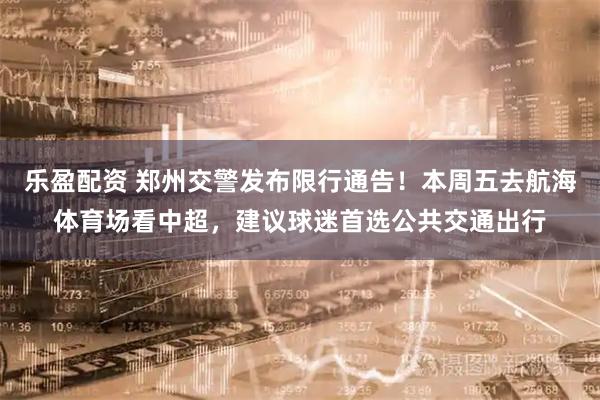 乐盈配资 郑州交警发布限行通告！本周五去航海体育场看中超，建议球迷首选公共交通出行