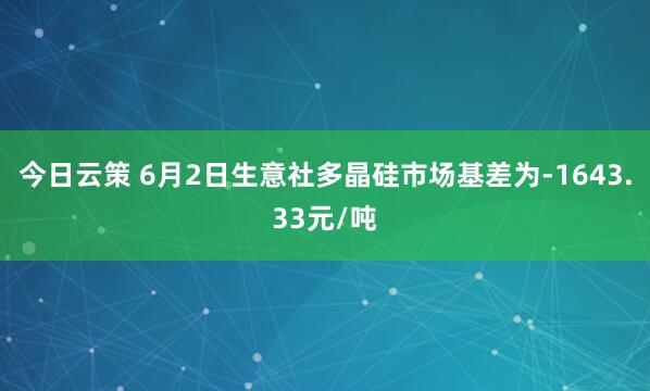 今日云策 6月2日生意社多晶硅市场基差为-1643.33元/吨