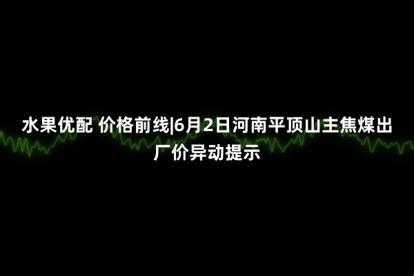 水果优配 价格前线|6月2日河南平顶山主焦煤出厂价异动提示