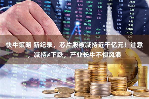 快牛策略 新纪录,芯片股被减持近千亿元!注意,减持≠下跌,产业长牛不惧风浪