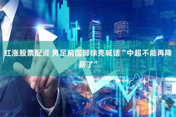 红涨股票配资 男足前国脚徐亮喊话“中超不能再降薪了”