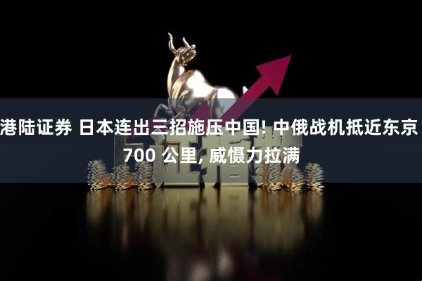 港陆证券 日本连出三招施压中国! 中俄战机抵近东京 700 公里, 威慑力拉满