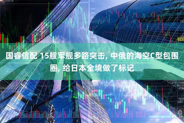 国睿信配 15艘军舰多路突击, 中俄的海空C型包围圈, 给日本全境做了标记