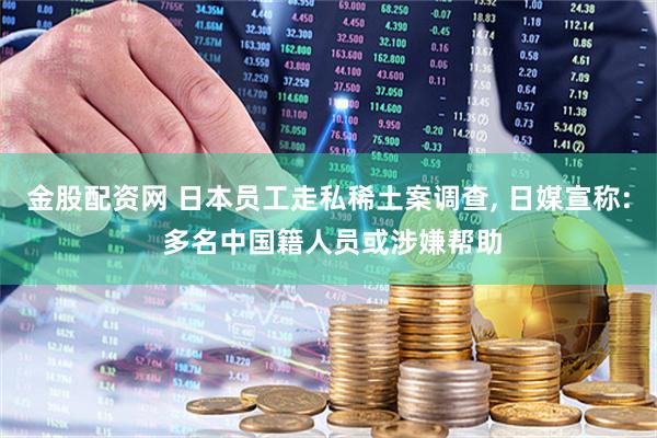 金股配资网 日本员工走私稀土案调查, 日媒宣称: 多名中国籍人员或涉嫌帮助