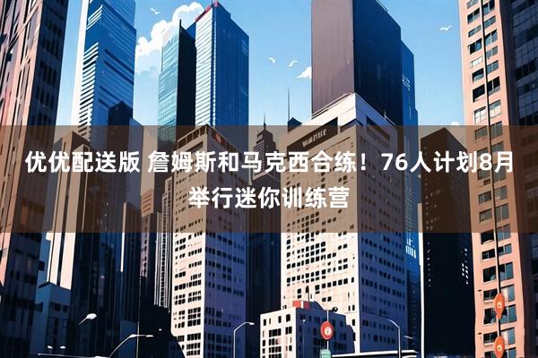 优优配送版 詹姆斯和马克西合练！76人计划8月举行迷你训练营