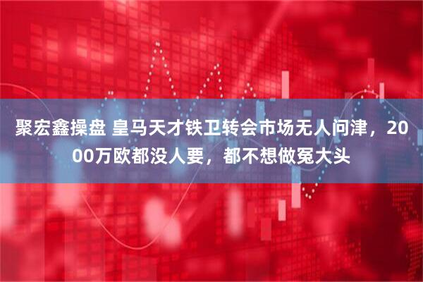 聚宏鑫操盘 皇马天才铁卫转会市场无人问津，2000万欧都没人要，都不想做冤大头