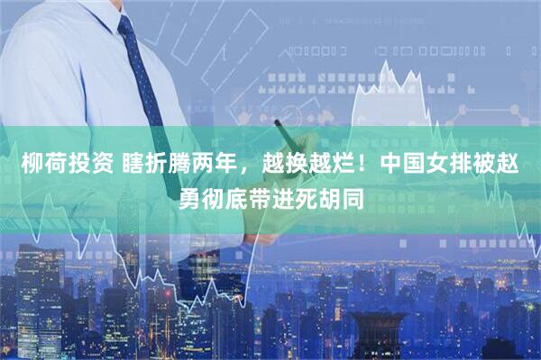 柳荷投资 瞎折腾两年，越换越烂！中国女排被赵勇彻底带进死胡同